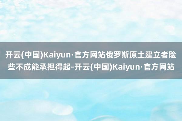 开云(中国)Kaiyun·官方网站俄罗斯原土建立者险些不成能承担得起-开云(中国)Kaiyun·官方网站