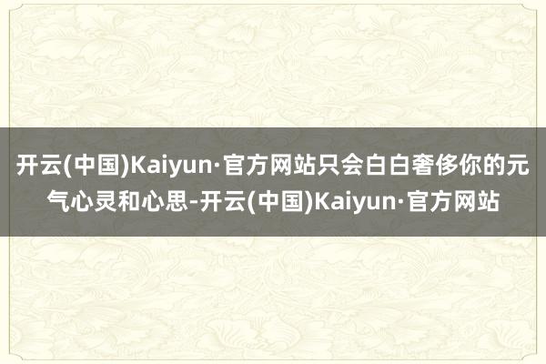 开云(中国)Kaiyun·官方网站只会白白奢侈你的元气心灵和心思-开云(中国)Kaiyun·官方网站