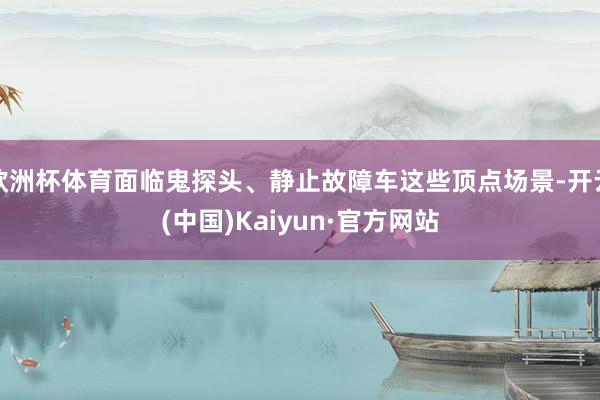 欧洲杯体育面临鬼探头、静止故障车这些顶点场景-开云(中国)Kaiyun·官方网站