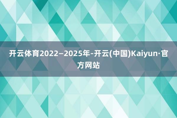 开云体育2022—2025年-开云(中国)Kaiyun·官方网站