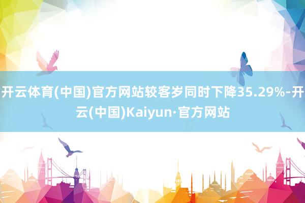 开云体育(中国)官方网站较客岁同时下降35.29%-开云(中国)Kaiyun·官方网站
