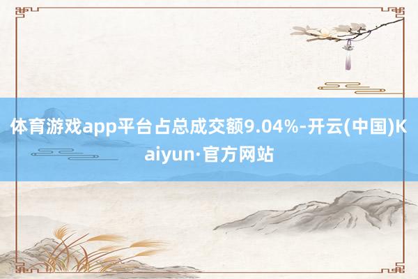 体育游戏app平台占总成交额9.04%-开云(中国)Kaiyun·官方网站