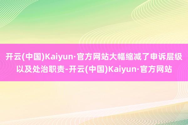 开云(中国)Kaiyun·官方网站大幅缩减了申诉层级以及处治职责-开云(中国)Kaiyun·官方网站