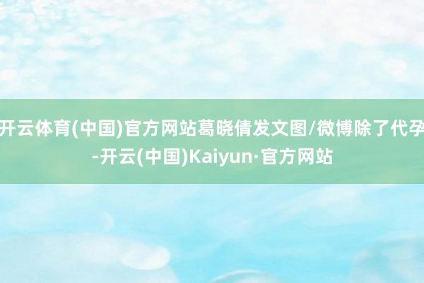 开云体育(中国)官方网站葛晓倩发文图/微博除了代孕-开云(中国)Kaiyun·官方网站