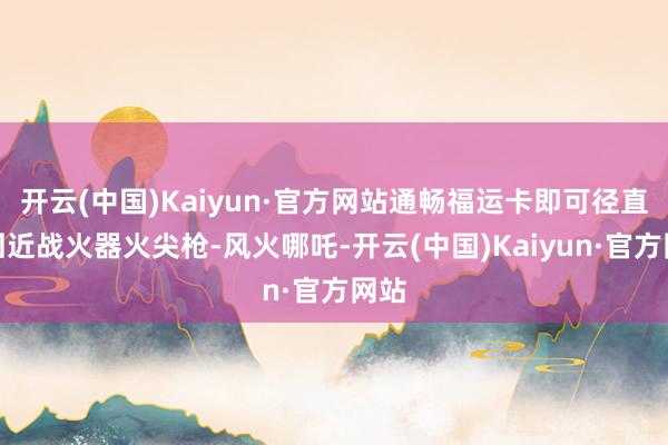开云(中国)Kaiyun·官方网站通畅福运卡即可径直得回近战火器火尖枪-风火哪吒-开云(中国)Kaiyun·官方网站
