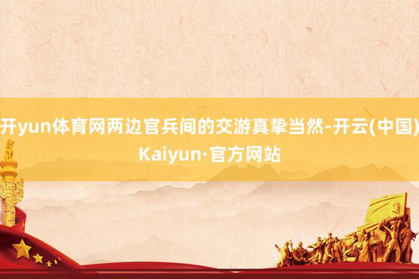 开yun体育网两边官兵间的交游真挚当然-开云(中国)Kaiyun·官方网站