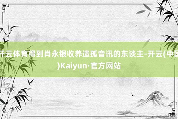 开云体育得到肖永银收养遗孤音讯的东谈主-开云(中国)Kaiyun·官方网站
