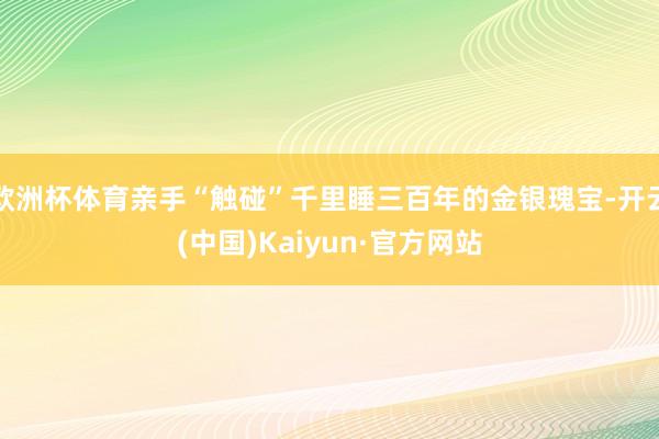 欧洲杯体育亲手“触碰”千里睡三百年的金银瑰宝-开云(中国)Kaiyun·官方网站