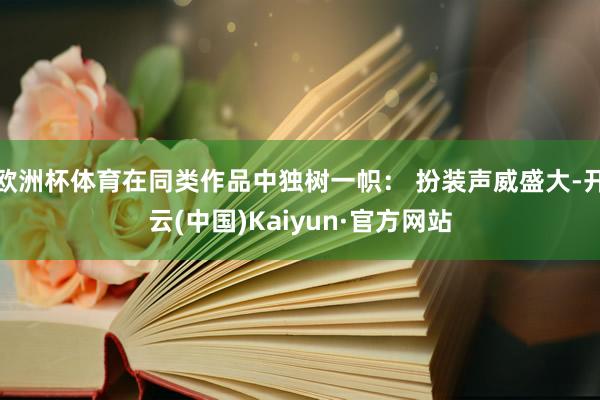 欧洲杯体育在同类作品中独树一帜： 扮装声威盛大-开云(中国)Kaiyun·官方网站