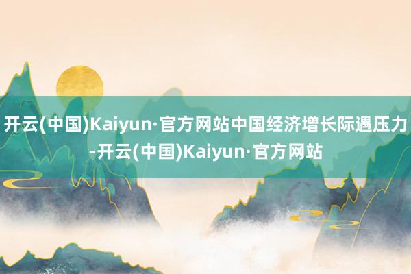 开云(中国)Kaiyun·官方网站中国经济增长际遇压力-开云(中国)Kaiyun·官方网站
