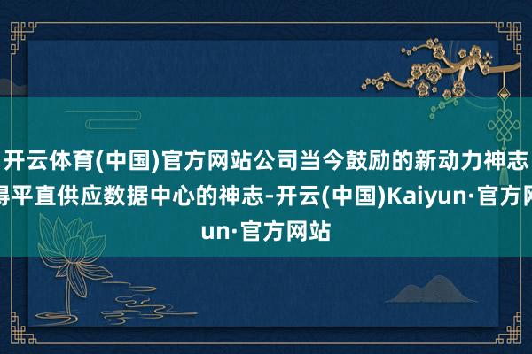 开云体育(中国)官方网站公司当今鼓励的新动力神志莫得平直供应数据中心的神志-开云(中国)Kaiyun·官方网站
