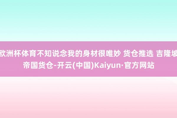 欧洲杯体育不知说念我的身材很唯妙 货仓推选 吉隆坡帝国货仓-开云(中国)Kaiyun·官方网站