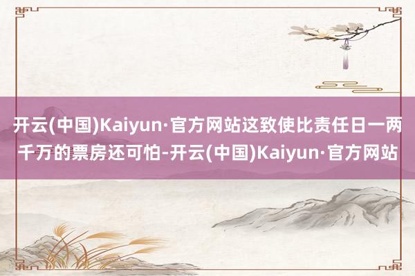 开云(中国)Kaiyun·官方网站这致使比责任日一两千万的票房还可怕-开云(中国)Kaiyun·官方网站
