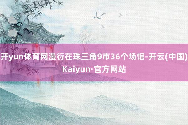 开yun体育网漫衍在珠三角9市36个场馆-开云(中国)Kaiyun·官方网站