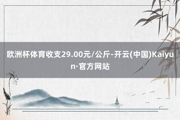 欧洲杯体育收支29.00元/公斤-开云(中国)Kaiyun·官方网站