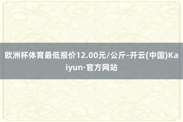 欧洲杯体育最低报价12.00元/公斤-开云(中国)Kaiyun·官方网站