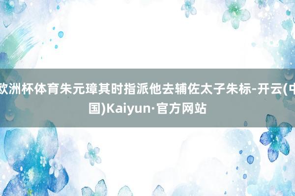 欧洲杯体育朱元璋其时指派他去辅佐太子朱标-开云(中国)Kaiyun·官方网站