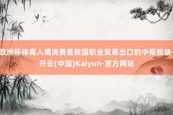 欧洲杯体育入境消费是我国职业贸易出口的中枢板块-开云(中国)Kaiyun·官方网站