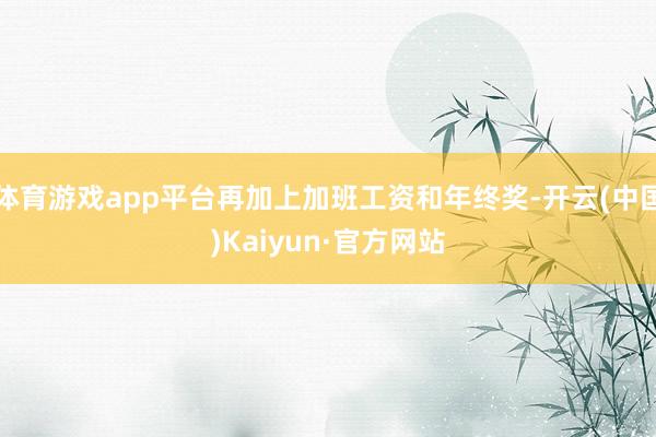 体育游戏app平台再加上加班工资和年终奖-开云(中国)Kaiyun·官方网站