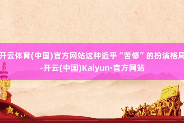 开云体育(中国)官方网站这种近乎“苦修”的扮演格局-开云(中国)Kaiyun·官方网站