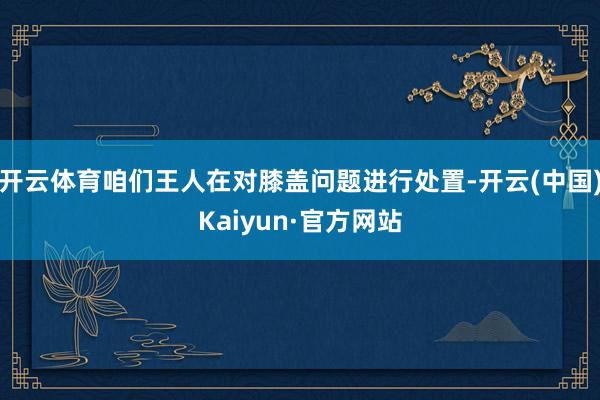 开云体育咱们王人在对膝盖问题进行处置-开云(中国)Kaiyun·官方网站