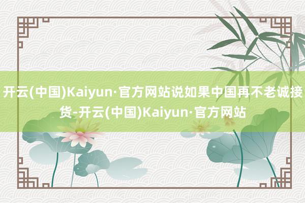 开云(中国)Kaiyun·官方网站说如果中国再不老诚接货-开云(中国)Kaiyun·官方网站