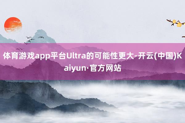 体育游戏app平台Ultra的可能性更大-开云(中国)Kaiyun·官方网站