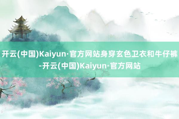 开云(中国)Kaiyun·官方网站身穿玄色卫衣和牛仔裤-开云(中国)Kaiyun·官方网站
