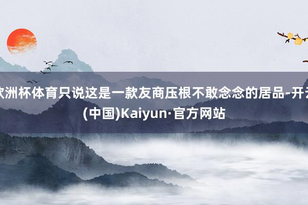 欧洲杯体育只说这是一款友商压根不敢念念的居品-开云(中国)Kaiyun·官方网站