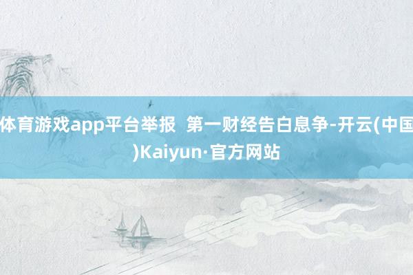 体育游戏app平台举报  第一财经告白息争-开云(中国)Kaiyun·官方网站