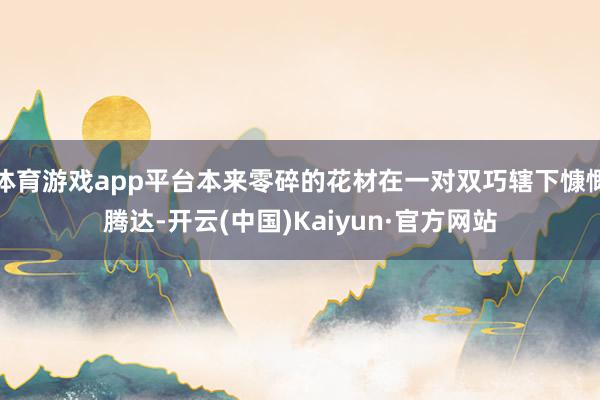 体育游戏app平台本来零碎的花材在一对双巧辖下慷慨腾达-开云(中国)Kaiyun·官方网站