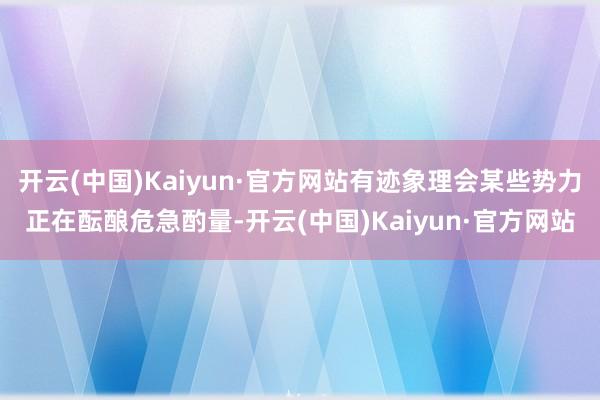 开云(中国)Kaiyun·官方网站有迹象理会某些势力正在酝酿危急酌量-开云(中国)Kaiyun·官方网站