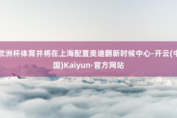 欧洲杯体育并将在上海配置奥迪翻新时候中心-开云(中国)Kaiyun·官方网站