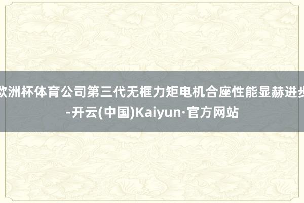 欧洲杯体育公司第三代无框力矩电机合座性能显赫进步-开云(中国)Kaiyun·官方网站