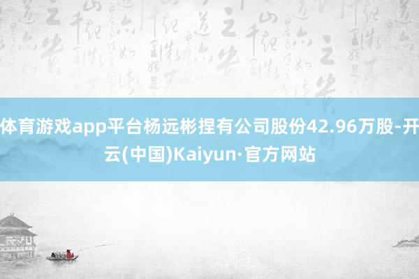 体育游戏app平台杨远彬捏有公司股份42.96万股-开云(中国)Kaiyun·官方网站