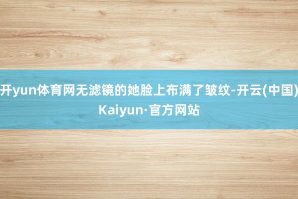 开yun体育网无滤镜的她脸上布满了皱纹-开云(中国)Kaiyun·官方网站