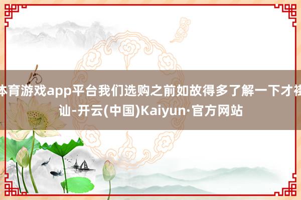 体育游戏app平台我们选购之前如故得多了解一下才褂讪-开云(中国)Kaiyun·官方网站