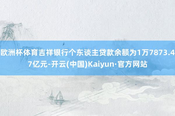 欧洲杯体育吉祥银行个东谈主贷款余额为1万7873.47亿元-开云(中国)Kaiyun·官方网站