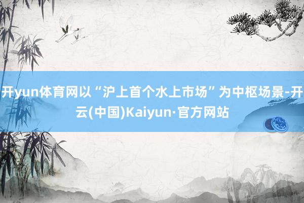 开yun体育网以“沪上首个水上市场”为中枢场景-开云(中国)Kaiyun·官方网站