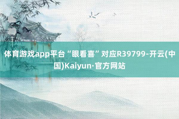 体育游戏app平台“眼看喜”对应R39799-开云(中国)Kaiyun·官方网站