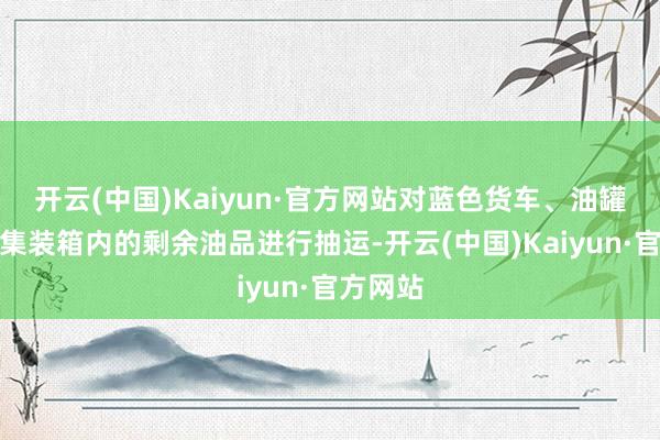 开云(中国)Kaiyun·官方网站对蓝色货车、油罐车以及集装箱内的剩余油品进行抽运-开云(中国)Kaiyun·官方网站