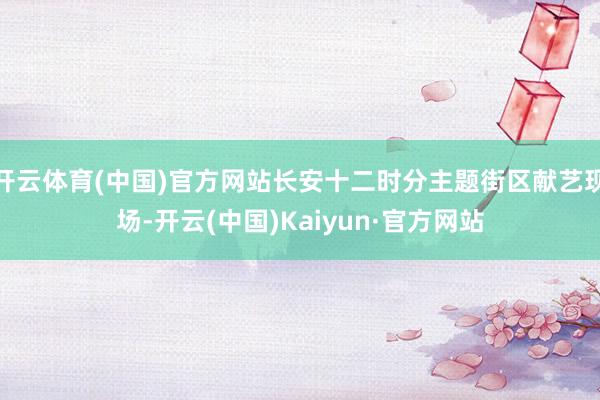 开云体育(中国)官方网站长安十二时分主题街区献艺现场-开云(中国)Kaiyun·官方网站