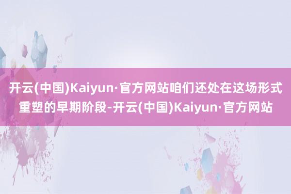 开云(中国)Kaiyun·官方网站咱们还处在这场形式重塑的早期阶段-开云(中国)Kaiyun·官方网站