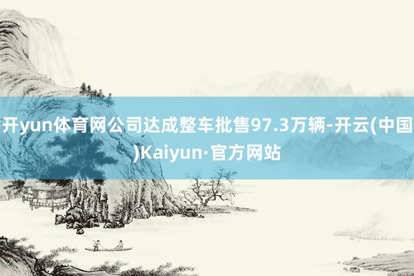 开yun体育网公司达成整车批售97.3万辆-开云(中国)Kaiyun·官方网站