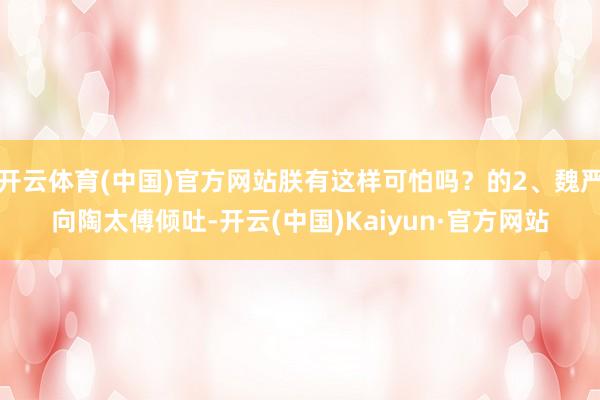 开云体育(中国)官方网站朕有这样可怕吗？的2、魏严向陶太傅倾吐-开云(中国)Kaiyun·官方网站