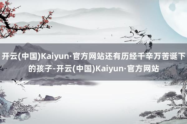 开云(中国)Kaiyun·官方网站还有历经千辛万苦诞下的孩子-开云(中国)Kaiyun·官方网站
