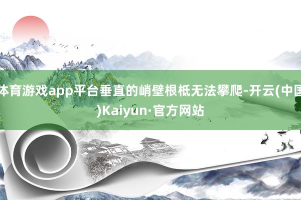 体育游戏app平台垂直的峭壁根柢无法攀爬-开云(中国)Kaiyun·官方网站