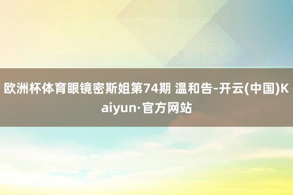 欧洲杯体育眼镜密斯姐第74期 温和告-开云(中国)Kaiyun·官方网站