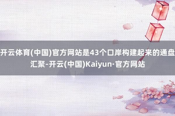 开云体育(中国)官方网站是43个口岸构建起来的通盘汇聚-开云(中国)Kaiyun·官方网站