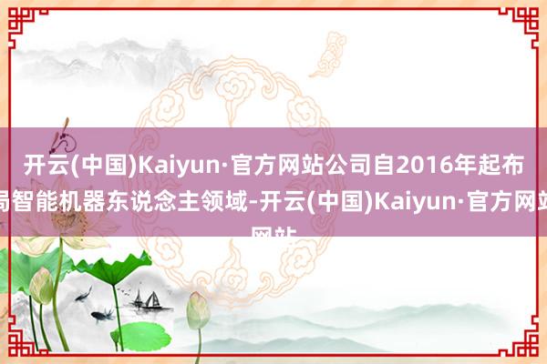 开云(中国)Kaiyun·官方网站公司自2016年起布局智能机器东说念主领域-开云(中国)Kaiyun·官方网站